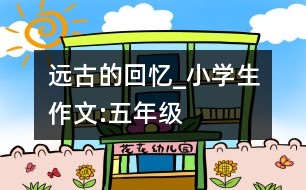 遠(yuǎn)古的回憶_小學(xué)生作文:五年級