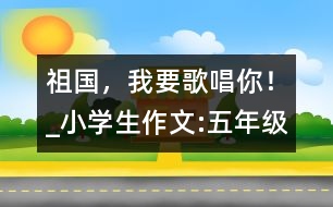 祖國，我要歌唱你！_小學生作文:五年級