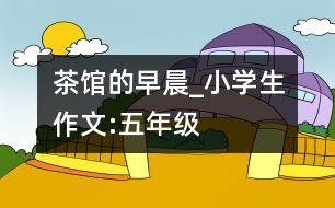 茶館的早晨_小學(xué)生作文:五年級(jí)