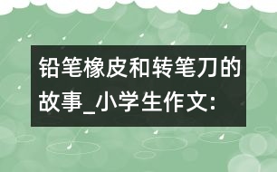 鉛筆、橡皮和轉筆刀的故事_小學生作文:四年級