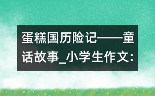 蛋糕國歷險記――童話故事_小學(xué)生作文:四年級