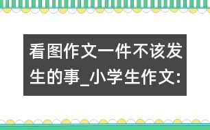 看圖作文一件不該發(fā)生的事_小學(xué)生作文:四年級