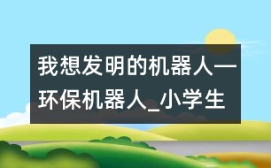 我想發(fā)明的機(jī)器人―環(huán)保機(jī)器人_小學(xué)生作文:三年級