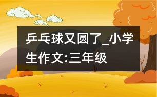 乒乓球又圓了_小學生作文:三年級