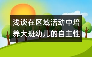 淺談在區(qū)域活動中培養(yǎng)大班幼兒的自主性