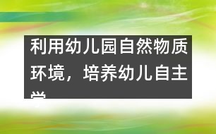 利用幼兒園自然物質(zhì)環(huán)境，培養(yǎng)幼兒自主學(xué)習(xí)能力