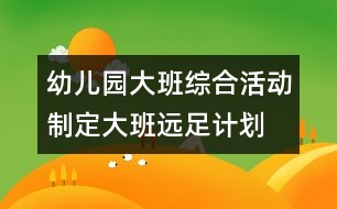 幼兒園大班綜合活動(dòng)：制定大班遠(yuǎn)足計(jì)劃