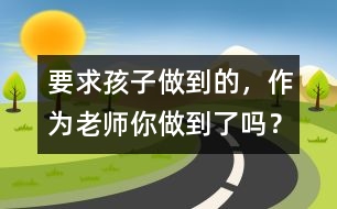 要求孩子做到的，作為老師你做到了嗎？