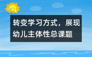 “轉(zhuǎn)變學(xué)習(xí)方式，展現(xiàn)幼兒主體性”總課題研究報(bào)告