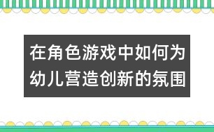 在角色游戲中如何為幼兒營(yíng)造創(chuàng)新的氛圍