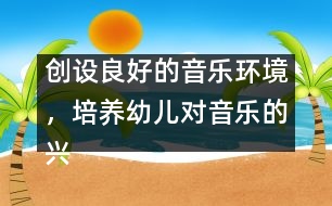 創(chuàng)設(shè)良好的音樂(lè)環(huán)境，培養(yǎng)幼兒對(duì)音樂(lè)的興趣