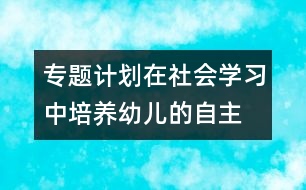 專題計(jì)劃：在社會(huì)學(xué)習(xí)中培養(yǎng)幼兒的自主、交往能力