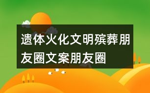 遺體火化、文明殯葬朋友圈文案、朋友圈文案40句