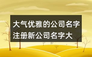 大氣優(yōu)雅的公司名字,注冊(cè)新公司名字大全425個(gè)