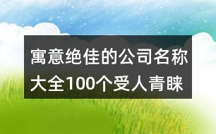 寓意絕佳的公司名稱大全,100個(gè)受人青睞的公司名字437個(gè)