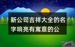 新公司吉祥大全的名字,響亮有寓意的公司名稱大全435個