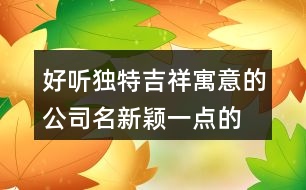 好聽獨(dú)特吉祥寓意的公司名,新穎一點(diǎn)的公司名字大全376個