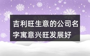 吉利旺生意的公司名字,寓意興旺發(fā)展好的公司名稱424個(gè)