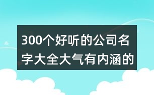 300個好聽的公司名字大全,大氣有內(nèi)涵的公司名稱387個