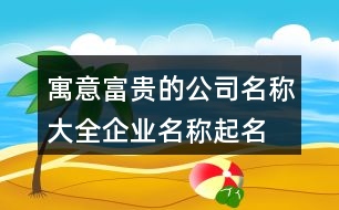 寓意富貴的公司名稱大全,企業(yè)名稱起名的吉祥的字445個(gè)