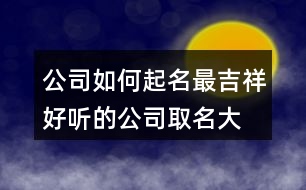 公司如何起名最吉祥,好聽(tīng)的公司取名大全集436個(gè)