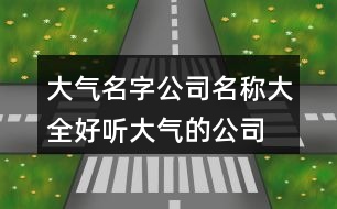 大氣名字公司名稱大全,好聽(tīng)大氣的公司名稱380個(gè)