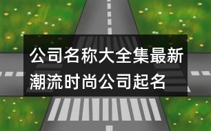 公司名稱大全集最新,潮流時尚公司起名大全380個