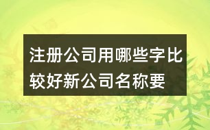 注冊公司用哪些字比較好,新公司名稱要簡單易懂428個