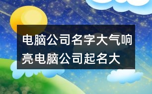 電腦公司名字大氣響亮,電腦公司起名大全集412個