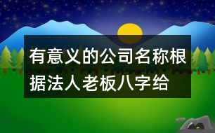 有意義的公司名稱,根據(jù)法人老板八字給公司起名413個(gè)