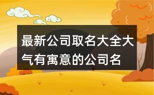 最新公司取名大全,大氣有寓意的公司名字大全434個(gè)