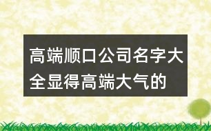 高端順口公司名字大全,顯得高端大氣的產(chǎn)品名稱429個