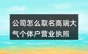 公司怎么取名高端大氣,個體戶營業(yè)執(zhí)照起名大全460個