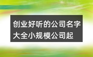 創(chuàng)業(yè)好聽的公司名字大全,小規(guī)模公司起名大全425個