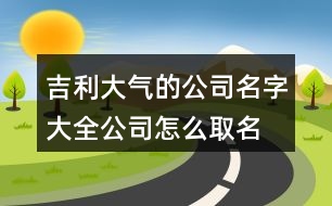 吉利大氣的公司名字大全,公司怎么取名字大氣點(diǎn)456個(gè)