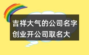 吉祥大氣的公司名字,創(chuàng)業(yè)開公司取名大全404個