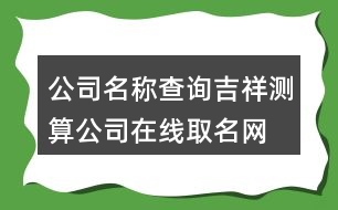 公司名稱查詢吉祥測算,公司在線取名網(wǎng)免費(fèi)版404個(gè)