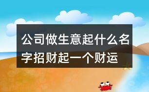 公司做生意起什么名字招財,起一個財運好的公司名字385個