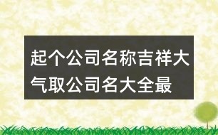 起個(gè)公司名稱吉祥大氣,取公司名大全最新版的447個(gè)