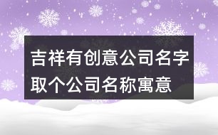 吉祥有創(chuàng)意公司名字,取個公司名稱寓意發(fā)展好415個