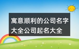 寓意順利的公司名字大全,公司起名大全最新版的378個