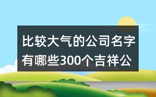 比較大氣的公司名字有哪些,300個吉祥公司名字大全422個