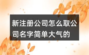 新注冊公司怎么取公司名字,簡單大氣的公司名稱大全405個