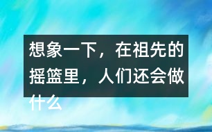 想象一下，在祖先的搖籃里，人們還會(huì)做什么?仿照第2小節(jié)或第3小節(jié)說(shuō)一說(shuō)