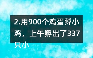 2.用900個(gè)雞蛋孵小雞，上午孵出了337只小雞……下午比上午多孵出118只。