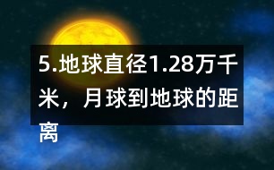 5.地球直徑1.28萬千米，月球到地球的距離是地球直徑的30倍。月球到地球有多遠(yuǎn)?