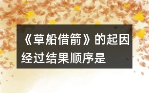 《草船借箭》的起因、經(jīng)過、結(jié)果順序是怎樣的，說一說故事內(nèi)容