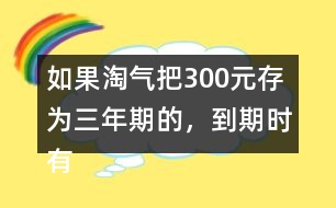 如果淘氣把300元存為三年期的，到期時(shí)有多少利息？