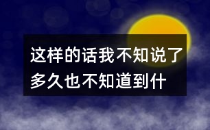 這樣的話我不知說(shuō)了多久,也不知道到什么時(shí)候才不說(shuō)了你有過(guò)類似的經(jīng)歷嗎