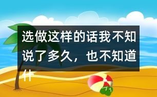 選做：這樣的話我不知說了多久，也不知道什么時候不說了，你有這樣的經(jīng)歷嗎？